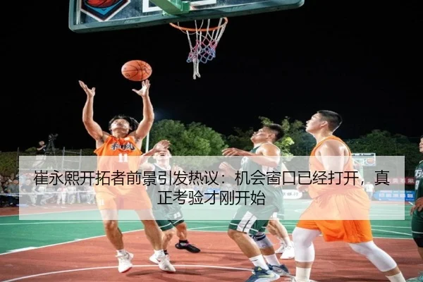崔永熙开拓者前景引发热议：机会窗口已经打开，真正考验才刚开始 - Kaiyun